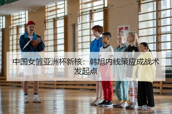 中国女篮亚洲杯新核：韩旭内线策应成战术发起点